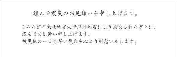 謹んで震災のお見舞いを申し上げます。
このたびの東北地方太平洋沖地震により被災された方々に、謹んでお見舞い申し上げます。
被災地の一日も早い復興を心より祈念いたします。